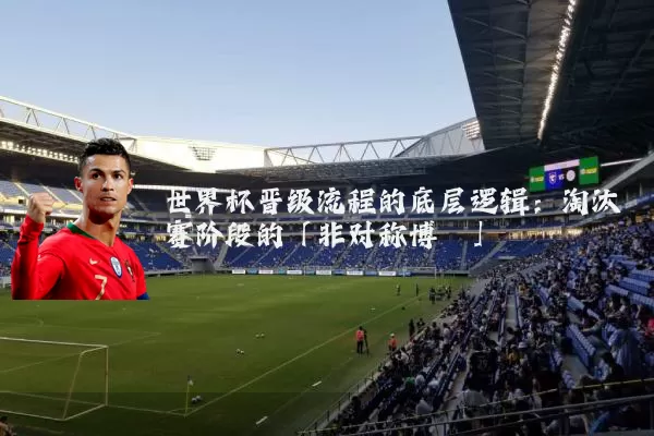 世界杯晋级流程的底层逻辑：淘汰赛阶段的「非对称博弈」