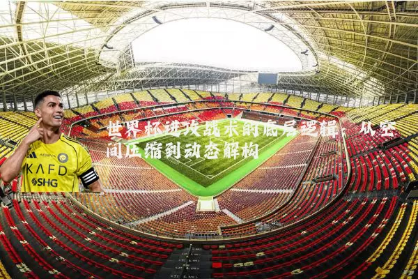 世界杯进攻战术的底层逻辑：从空间压缩到动态解构